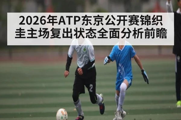 2026年ATP东京公开赛锦织圭主场复出状态全面分析前瞻